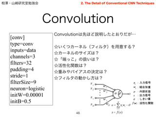 相澤・山崎研究室勉強会
Convolutionは先ほど説明したとおりだが…
!
☆いくつカーネル（フィルタ）を用意する？
☆カーネルのサイズは？
☆「端っこ」の扱いは？
☆活性化関数は？
☆重みやバイアスの決定は？
☆フィルタの動かし方は？
Convolution
48
2. The Detail of Conventional CNN Techniques
[conv]
type=conv
inputs=data
channels=3
filters=32
padding=4
stride=1
filterSize=9
neuron=logistic
initW=0.00001
initB=0.5
 