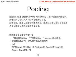 相澤・山崎研究室勉強会
• 直感的にはある程度の領域を「まとめる」ことで位置情報を捨て，
変化に対してロバストにする作業のこと．
• 広義では，抽出した生の特徴表現を，認識に必要な部分だけ残す
ような新たな表現に変換すること．
!
!
• 無意識に多く使われている
• 「最大値をとる」「平均をとる」「（語弊あるが）まとめる」
• 要素技術しかり，アルゴリズム全体然り
• ex)                       
SIFT[Lowe 99], Bag of Features[], Spatial Pyramid[],
Object Bank[2010],
Pooling
49
2. The Detail of Conventional CNN Techniques
 