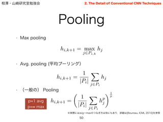 相澤・山崎研究室勉強会
Pooling
50
2. The Detail of Conventional CNN Techniques
• Max pooling
!
!
!
• Avg. pooling (平均プーリング）
!
!
!
• （一般の） Pooling
hi,k+1 = max
j2Pi,k
hj
hi,k+1 =
1
|Pi|
X
j2Pi
hj
hi,k+1 =
✓
1
|Pi|
X
j2Pi
hp
j
◆1
p
p=1 avg
p= max
※実際にはavg∼maxのつなぎ方は他にもあり，詳細は[Boureau, ICML 2010]を参照
 