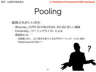 相澤・山崎研究室勉強会
Pooling
51
2. The Detail of Conventional CNN Techniques
• 結局どれがいいのか
• [Boureau, CVPR 2010及びICML 2010]に詳しい議論
• Cardinality（プーリングサイズ）による
• 直感的には・・
• 元画像に対し，広い部分を扱うときは平均プーリング，小さい部分
の時はmaxの方が良い？
 