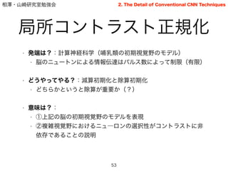 相澤・山崎研究室勉強会
局所コントラスト正規化
53
2. The Detail of Conventional CNN Techniques
• 発端は？：計算神経科学（哺乳類の初期視覚野のモデル）
• 脳のニュートンによる情報伝達はパルス数によって制限（有限）
• どうやってやる？：減算初期化と除算初期化
• どちらかというと除算が重要か（？）
!
• 意味は？：
• ①上記の脳の初期視覚野のモデルを表現
• ②複雑視覚野におけるニュ―ロンの選択性がコントラストに非
依存であることの説明
 