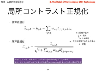 相澤・山崎研究室勉強会
局所コントラスト正規化
54
2. The Detail of Conventional CNN Techniques
• 減算正規化
!
!
!
!
• 除算正規化
¯hi,j,k = hj,k
X
i,p,q
wp,qhi,j+p,k+q
h : 前層の出力
j, k : 画素
i : フィルタ番号
w : 平均を調整するための重み
c : 定数
h0
i,j,k =
¯hi,j,k
q
c +
P
i,p,q wp,q
¯h2
i,j+p,k+q
文献によっては，減算をしていないもの [Krizhevsky 2012]もある
また，いくつかのフィルタにまたがる場合(across map)とまたがらない場合がある
 