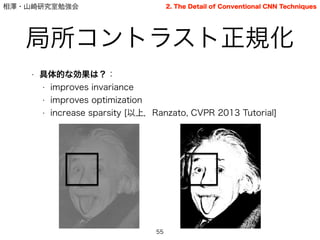 相澤・山崎研究室勉強会
局所コントラスト正規化
55
2. The Detail of Conventional CNN Techniques
• 具体的な効果は？：
• improves invariance
• improves optimization
• increase sparsity [以上，Ranzato, CVPR 2013 Tutorial]
 