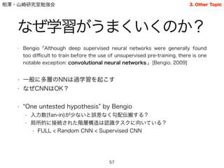 相澤・山崎研究室勉強会
なぜ学習がうまくいくのか？
• Bengio「Although deep supervised neural networks were generally found
too diﬃcult to train before the use of unsupervised pre-training, there is one
notable exception: convolutional neural networks.」[Bengio, 2009]
!
• 一般に多層のNNは過学習を起こす
• なぜCNNはOK？
!
• One untested hypothesis by Bengio
• 入力数(fan-in)が少ないと誤差なく勾配伝搬する？
• 局所的に接続された階層構造は認識タスクに向いている？
• FULL < Random CNN < Supervised CNN
57
3. Other Topic
 