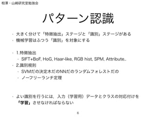 相澤・山崎研究室勉強会
パターン認識
• 大きく分けて「特徴抽出」ステージと「識別」ステージがある
• 機械学習はふつう「識別」を対象にする
!
• 1.特徴抽出
• SIFT+BoF, HoG, Haar-like, RGB hist, SPM, Attribute..
• 2.識別規則
• SVMだの決定木だのNNだのランダムフォレストだの
• ノーフリーランチ定理
!
!
• よい識別を行うには，入力（学習用）データとクラスの対応付けを
「学習」させなければならない
6
 