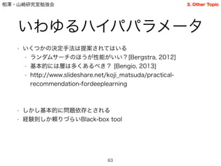 相澤・山崎研究室勉強会
いわゆるハイパパラメータ
• いくつかの決定手法は提案されてはいる
• ランダムサーチのほうが性能がいい？[Bergstra, 2012]
• 基本的には層は多くあるべき？ [Bengio, 2013]
• http://www.slideshare.net/koji_matsuda/practical-
recommendation-fordeeplearning
!
!
• しかし基本的に問題依存とされる
• 経験則しか頼りづらいBlack-box tool
63
3. Other Topic
 