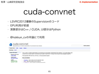 相澤・山崎研究室勉強会
cuda-convnet
• LSVRC2012優勝のSupervisionのコード
• GPU利用が前提
• 演算部分はC++ / CUDA, UI部分はPython
!
• @hokkun_cvの卒論にて利用
65
4. Implementation
 