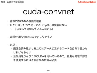 相澤・山崎研究室勉強会
cuda-convnet
• 基本的なCNNの機能を網羅
• ただし自分たちで使ってるDropOutの実装はない
• （Forkして公開している人はいる）
!
• UI部分はPythonなのでいじりやすい
!
• 欠点：
• 画像を読み込ませるためにデータ加工するコードを自分で書かな
ければならない
• 並列処理ライブラリCUDAを用いているので，重要な処理の部分
を変更するにはそれなりの知識が必要
66
4. Implementation
 