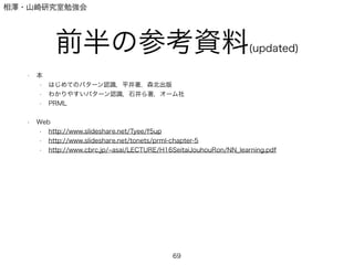 相澤・山崎研究室勉強会
前半の参考資料(updated)
• 本
• はじめてのパターン認識，平井著，森北出版
• わかりやすいパターン認識，石井ら著，オーム社
• PRML
!
• Web
• http://www.slideshare.net/Tyee/f5up
• http://www.slideshare.net/tonets/prml-chapter-5
• http://www.cbrc.jp/ asai/LECTURE/H16SeitaiJouhouRon/NN_learning.pdf
!
!
!
69
 