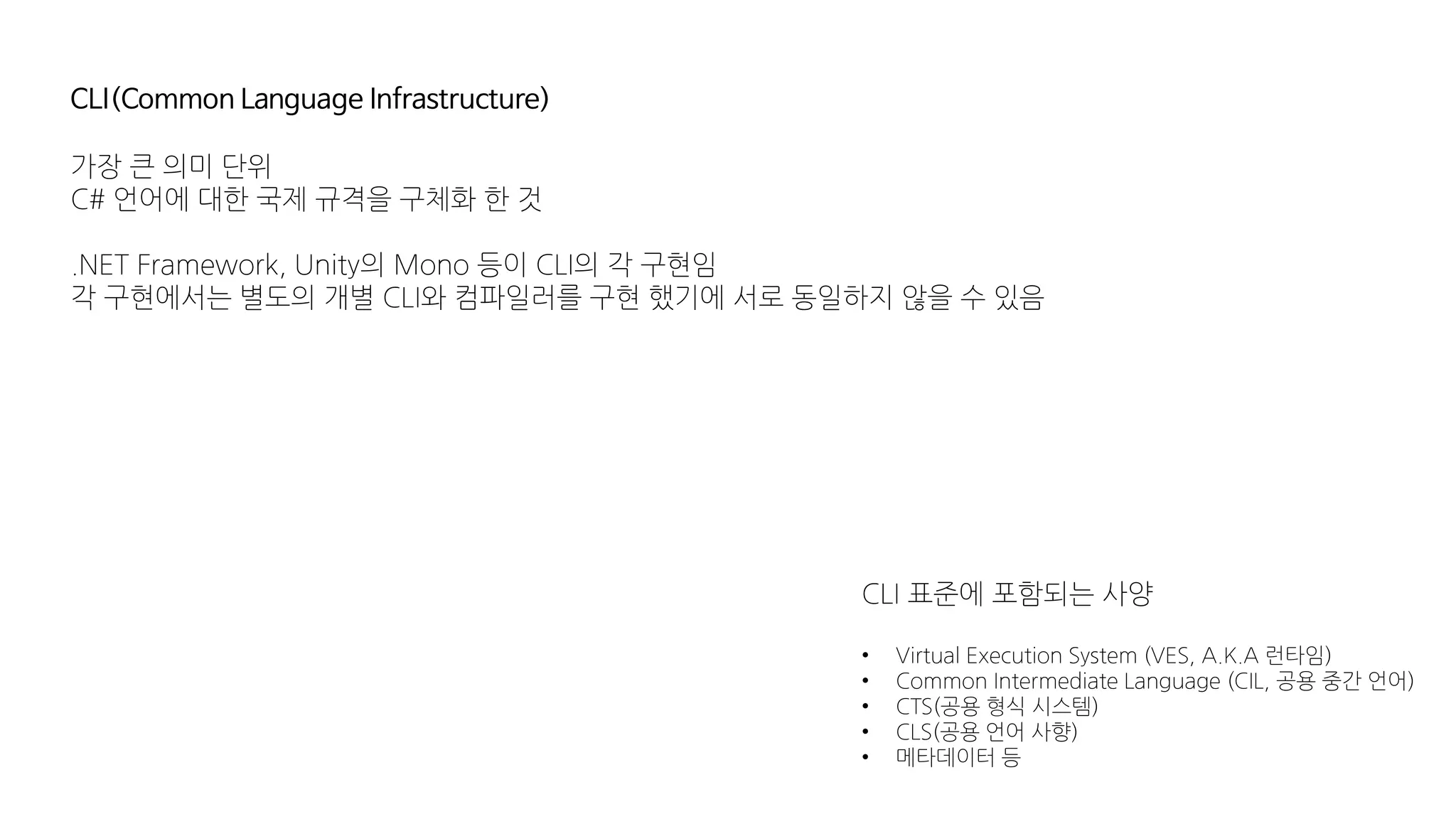 CLI(Common Language Infrastructure)
가장 큰 의미 단위
C# 언어에 대한 국제 규격을 구체화 한 것
.NET Framework, Unity의 Mono 등이 CLI의 각 구현임
각 구현에서는 별도의 개별 CLI와 컴파일러를 구현 했기에 서로 동일하지 않을 수 있음
CLI 표준에 포함되는 사양
• Virtual Execution System (VES, A.K.A 런타임)
• Common Intermediate Language (CIL, 공용 중간 언어)
• CTS(공용 형식 시스템)
• CLS(공용 언어 사향)
• 메타데이터 등
 