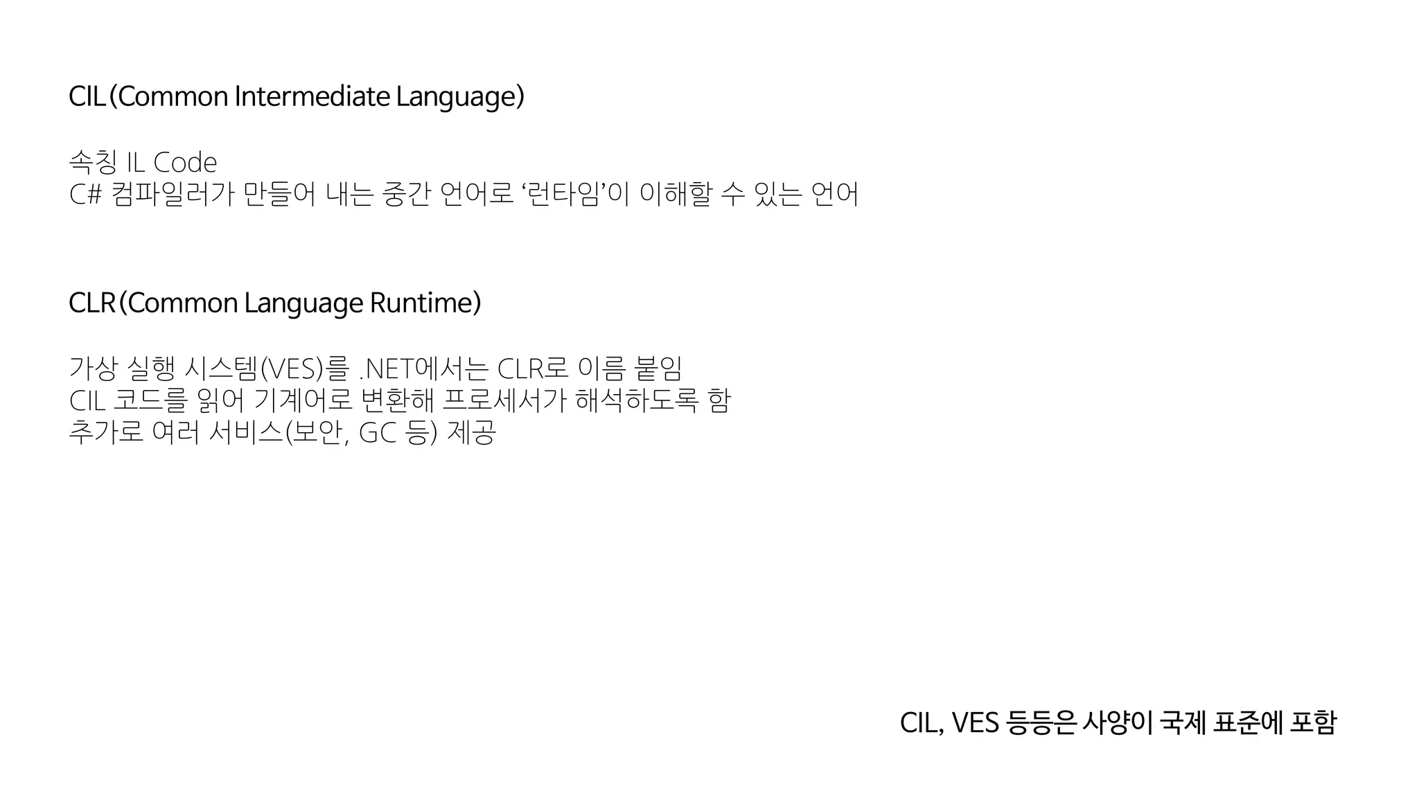 CIL(Common Intermediate Language)
속칭 IL Code
C# 컴파일러가 만들어 내는 중간 언어로 ‘런타임’이 이해할 수 있는 언어
CLR(Common Language Runtime)
가상 실행 시스템(VES)를 .NET에서는 CLR로 이름 붙임
CIL 코드를 읽어 기계어로 변환해 프로세서가 해석하도록 함
추가로 여러 서비스(보안, GC 등) 제공
CIL, VES 등등은 사양이 국제 표준에 포함
 