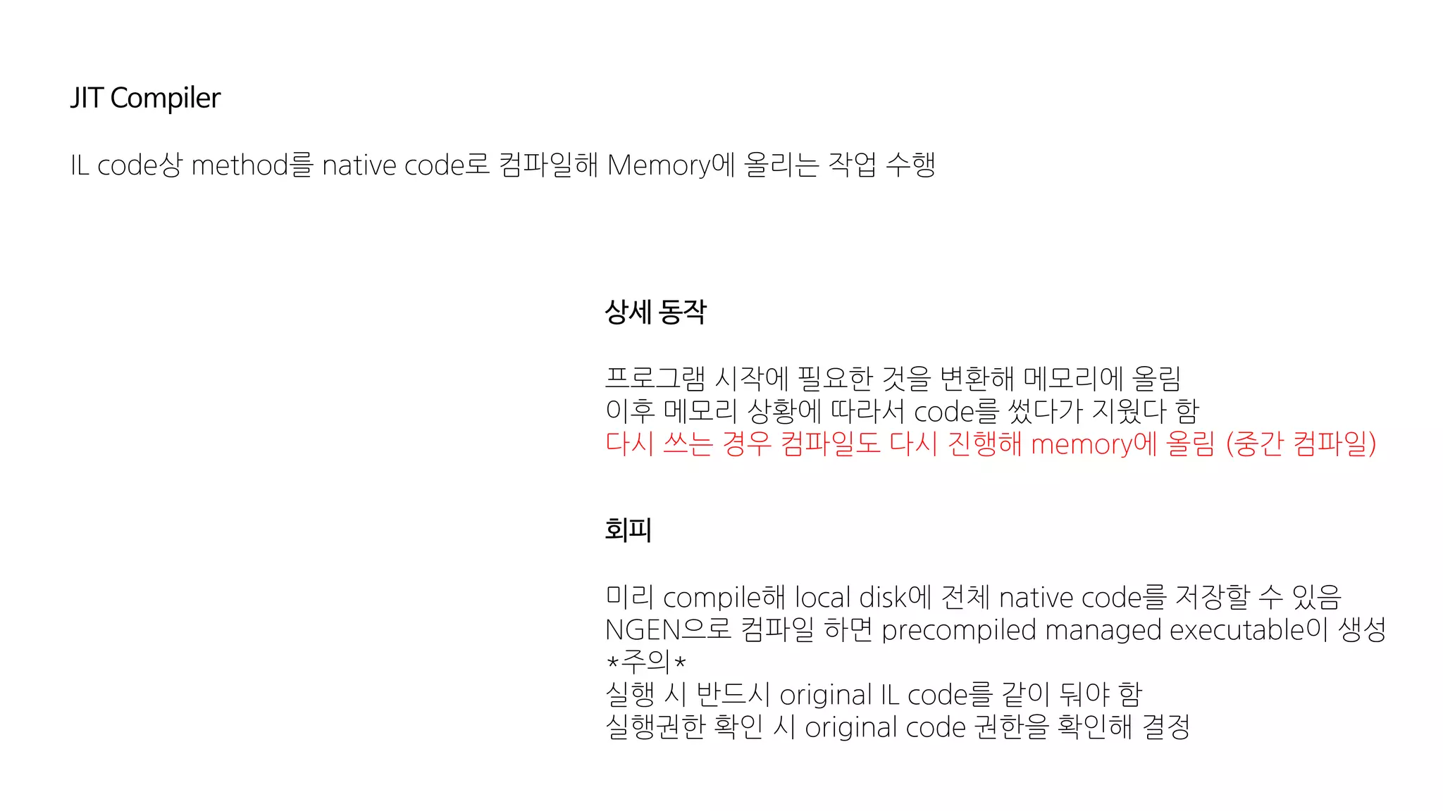 JIT Compiler
IL code상 method를 native code로 컴파일해 Memory에 올리는 작업 수행
상세 동작
프로그램 시작에 필요한 것을 변환해 메모리에 올림
이후 메모리 상황에 따라서 code를 썼다가 지웠다 함
다시 쓰는 경우 컴파일도 다시 진행해 memory에 올림 (중간 컴파일)
회피
미리 compile해 local disk에 전체 native code를 저장할 수 있음
NGEN으로 컴파일 하면 precompiled managed executable이 생성
*주의*
실행 시 반드시 original IL code를 같이 둬야 함
실행권한 확인 시 original code 권한을 확인해 결정
 