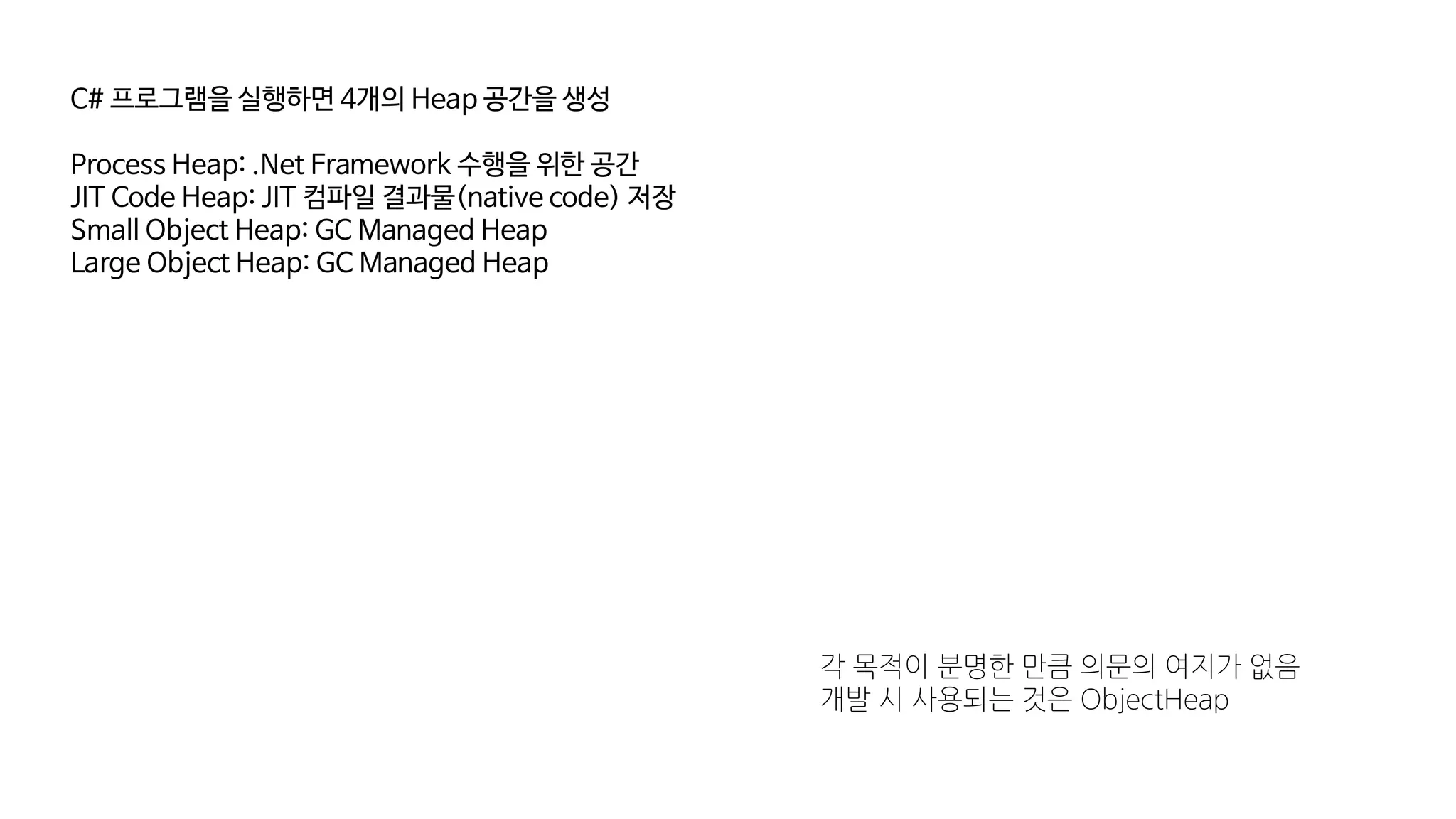 C# 프로그램을 실행하면 4개의 Heap 공간을 생성
Process Heap: .Net Framework 수행을 위한 공간
JIT Code Heap: JIT 컴파일 결과물(native code) 저장
Small Object Heap: GC Managed Heap
Large Object Heap: GC Managed Heap
각 목적이 분명한 만큼 의문의 여지가 없음
개발 시 사용되는 것은 ObjectHeap
 