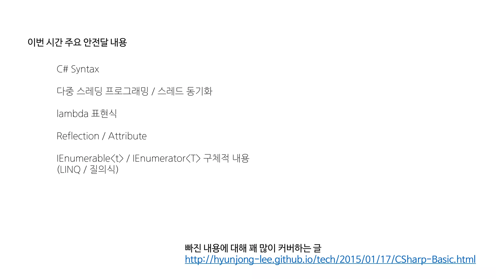이번 시간 주요 안전달 내용
C# Syntax
다중 스레딩 프로그래밍 / 스레드 동기화
lambda 표현식
Reflection / Attribute
IEnumerable<t> / IEnumerator<T> 구체적 내용
(LINQ / 질의식)
빠진 내용에 대해 꽤 많이 커버하는 글
http://hyunjong-lee.github.io/tech/2015/01/17/CSharp-Basic.html
 