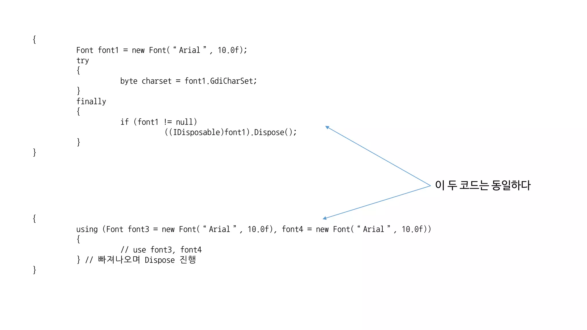 {
Font font1 = new Font(“Arial”, 10.0f);
try
{
byte charset = font1.GdiCharSet;
}
finally
{
if (font1 != null)
((IDisposable)font1).Dispose();
}
}
{
using (Font font3 = new Font(“Arial”, 10.0f), font4 = new Font(“Arial”, 10.0f))
{
// use font3, font4
} // 빠져나오며 Dispose 진행
}
이 두 코드는 동일하다
 