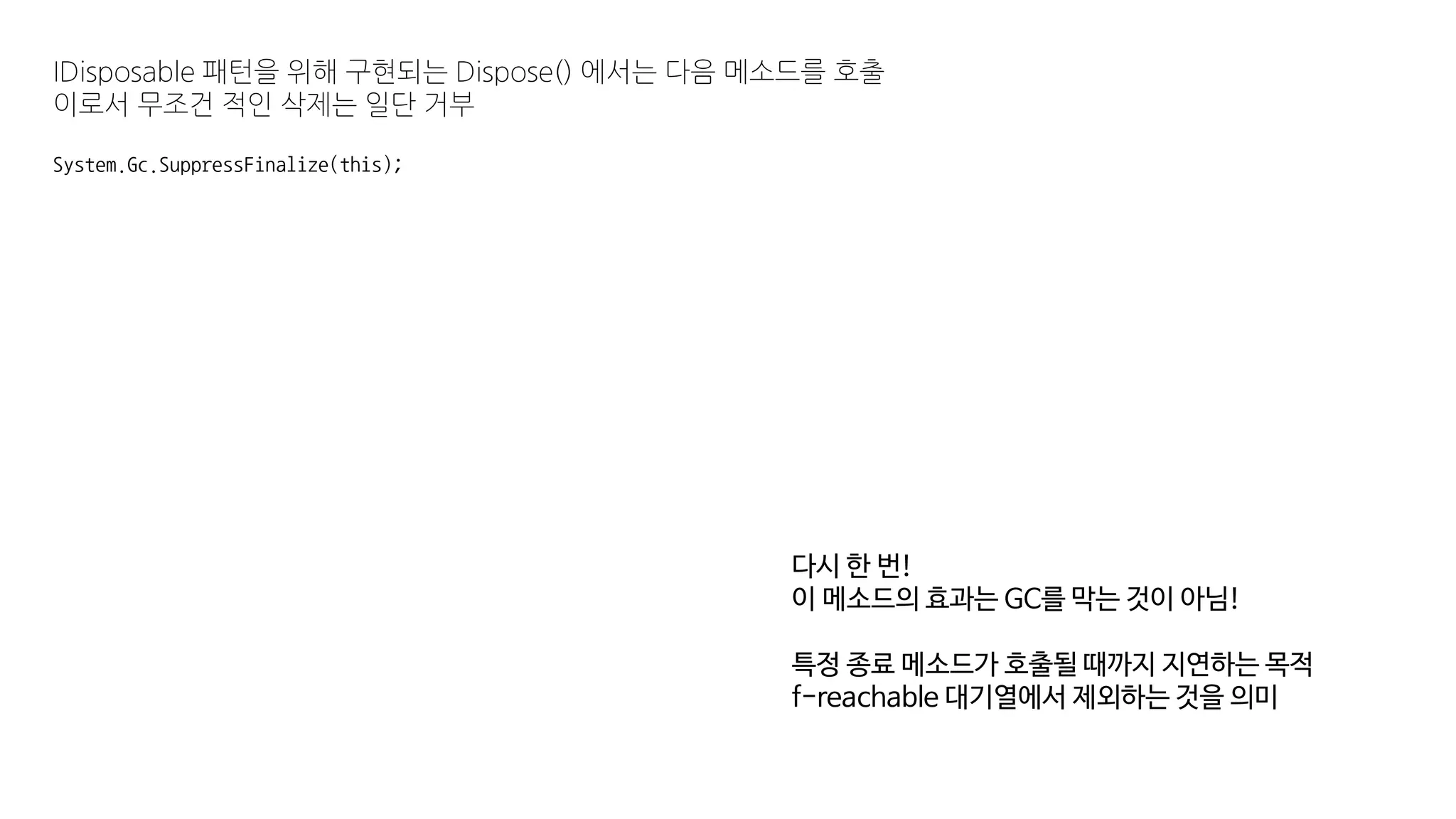 IDisposable 패턴을 위해 구현되는 Dispose() 에서는 다음 메소드를 호출
이로서 무조건 적인 삭제는 일단 거부
System.Gc.SuppressFinalize(this);
다시 한 번!
이 메소드의 효과는 GC를 막는 것이 아님!
특정 종료 메소드가 호출될 때까지 지연하는 목적
f-reachable 대기열에서 제외하는 것을 의미
 