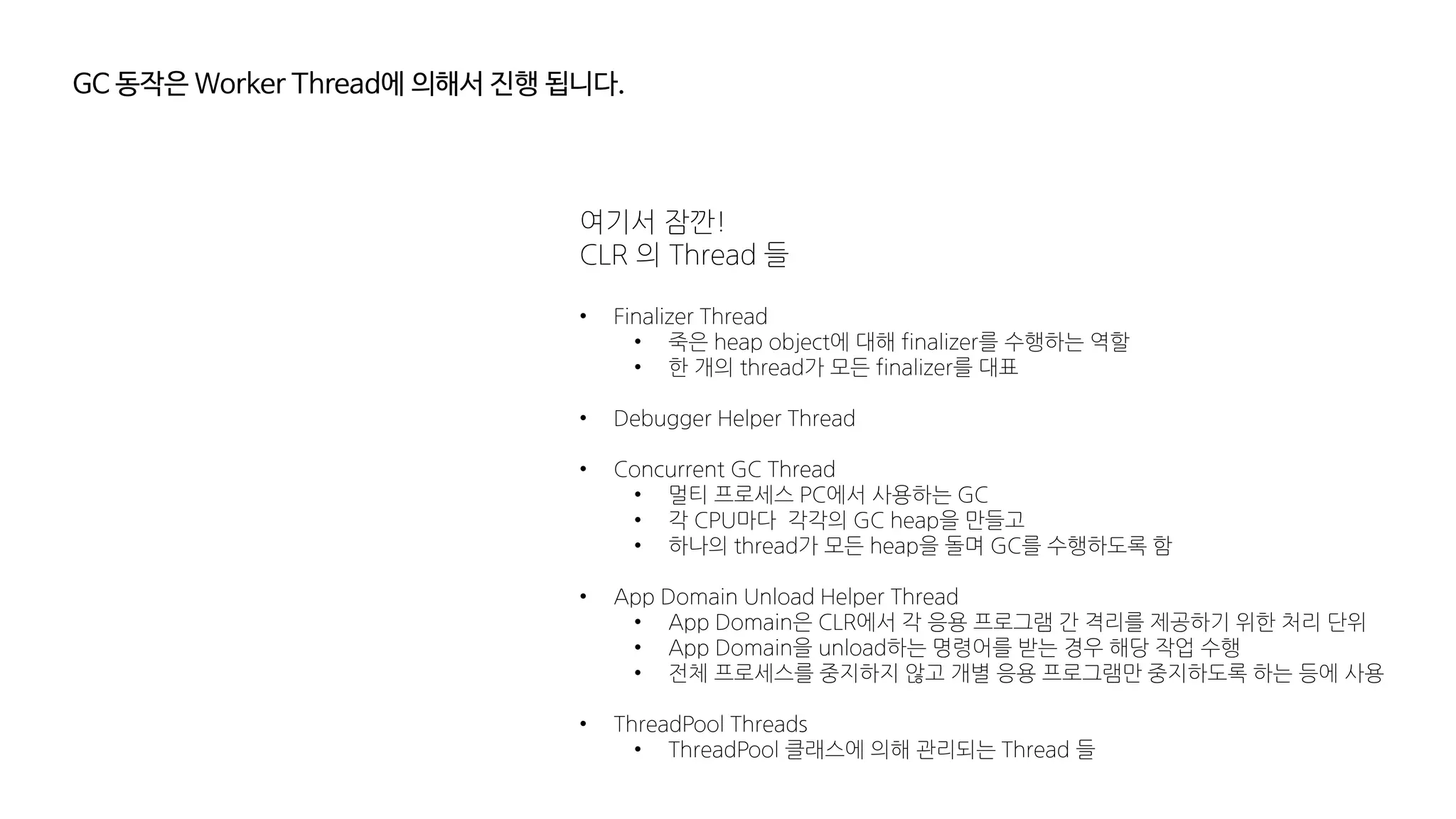 GC 동작은 Worker Thread에 의해서 진행 됩니다.
여기서 잠깐!
CLR 의 Thread 들
• Finalizer Thread
• 죽은 heap object에 대해 finalizer를 수행하는 역할
• 한 개의 thread가 모든 finalizer를 대표
• Debugger Helper Thread
• Concurrent GC Thread
• 멀티 프로세스 PC에서 사용하는 GC
• 각 CPU마다 각각의 GC heap을 만들고
• 하나의 thread가 모든 heap을 돌며 GC를 수행하도록 함
• App Domain Unload Helper Thread
• App Domain은 CLR에서 각 응용 프로그램 간 격리를 제공하기 위한 처리 단위
• App Domain을 unload하는 명령어를 받는 경우 해당 작업 수행
• 전체 프로세스를 중지하지 않고 개별 응용 프로그램만 중지하도록 하는 등에 사용
• ThreadPool Threads
• ThreadPool 클래스에 의해 관리되는 Thread 들
 