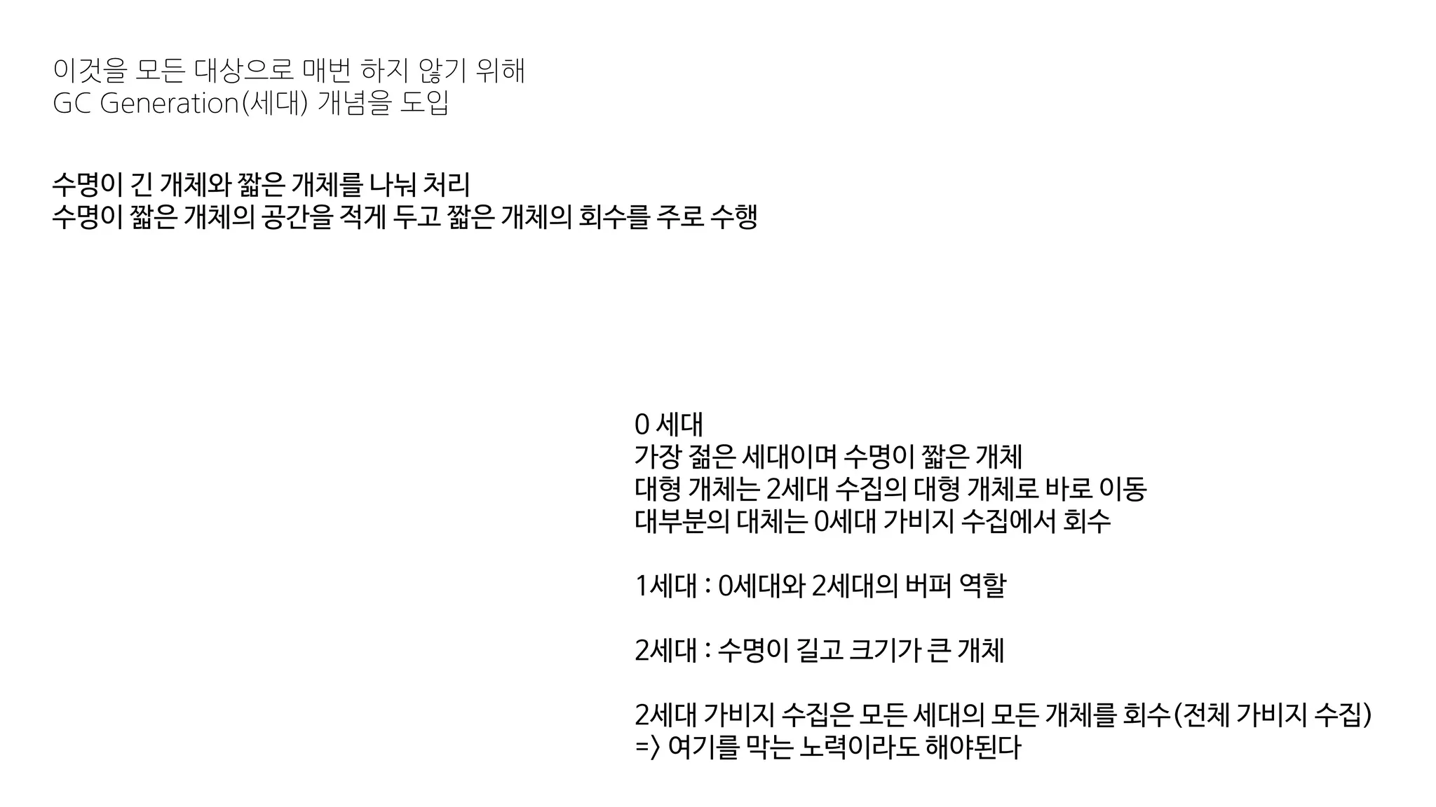 수명이 긴 개체와 짧은 개체를 나눠 처리
수명이 짧은 개체의 공간을 적게 두고 짧은 개체의 회수를 주로 수행
이것을 모든 대상으로 매번 하지 않기 위해
GC Generation(세대) 개념을 도입
0 세대
가장 젊은 세대이며 수명이 짧은 개체
대형 개체는 2세대 수집의 대형 개체로 바로 이동
대부분의 대체는 0세대 가비지 수집에서 회수
1세대 : 0세대와 2세대의 버퍼 역할
2세대 : 수명이 길고 크기가 큰 개체
2세대 가비지 수집은 모든 세대의 모든 개체를 회수(전체 가비지 수집)
=> 여기를 막는 노력이라도 해야된다
 