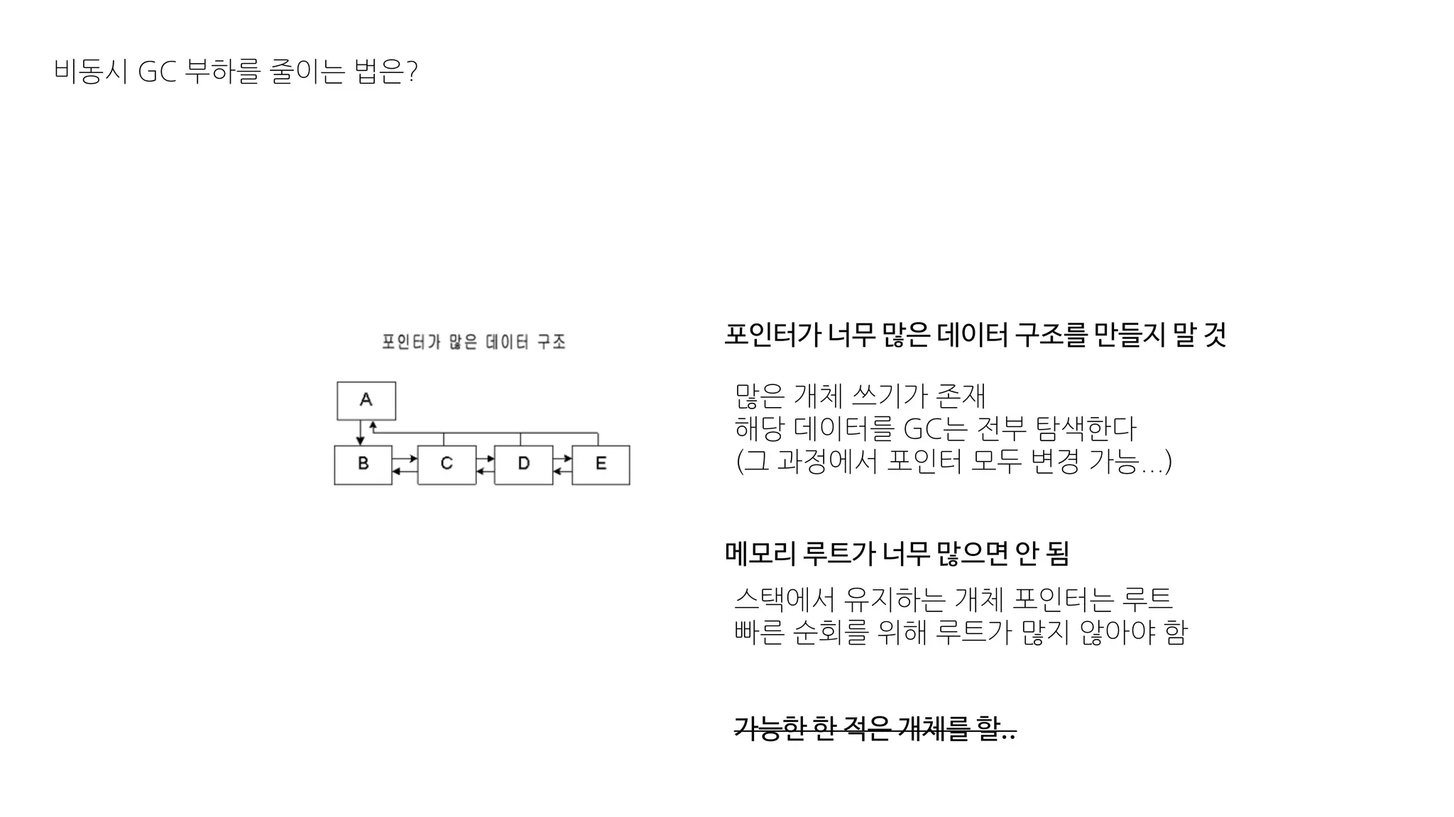 비동시 GC 부하를 줄이는 법은?
포인터가 너무 많은 데이터 구조를 만들지 말 것
많은 개체 쓰기가 존재
해당 데이터를 GC는 전부 탐색한다
(그 과정에서 포인터 모두 변경 가능...)
메모리 루트가 너무 많으면 안 됨
스택에서 유지하는 개체 포인터는 루트
빠른 순회를 위해 루트가 많지 않아야 함
가능한 한 적은 개체를 할..
 