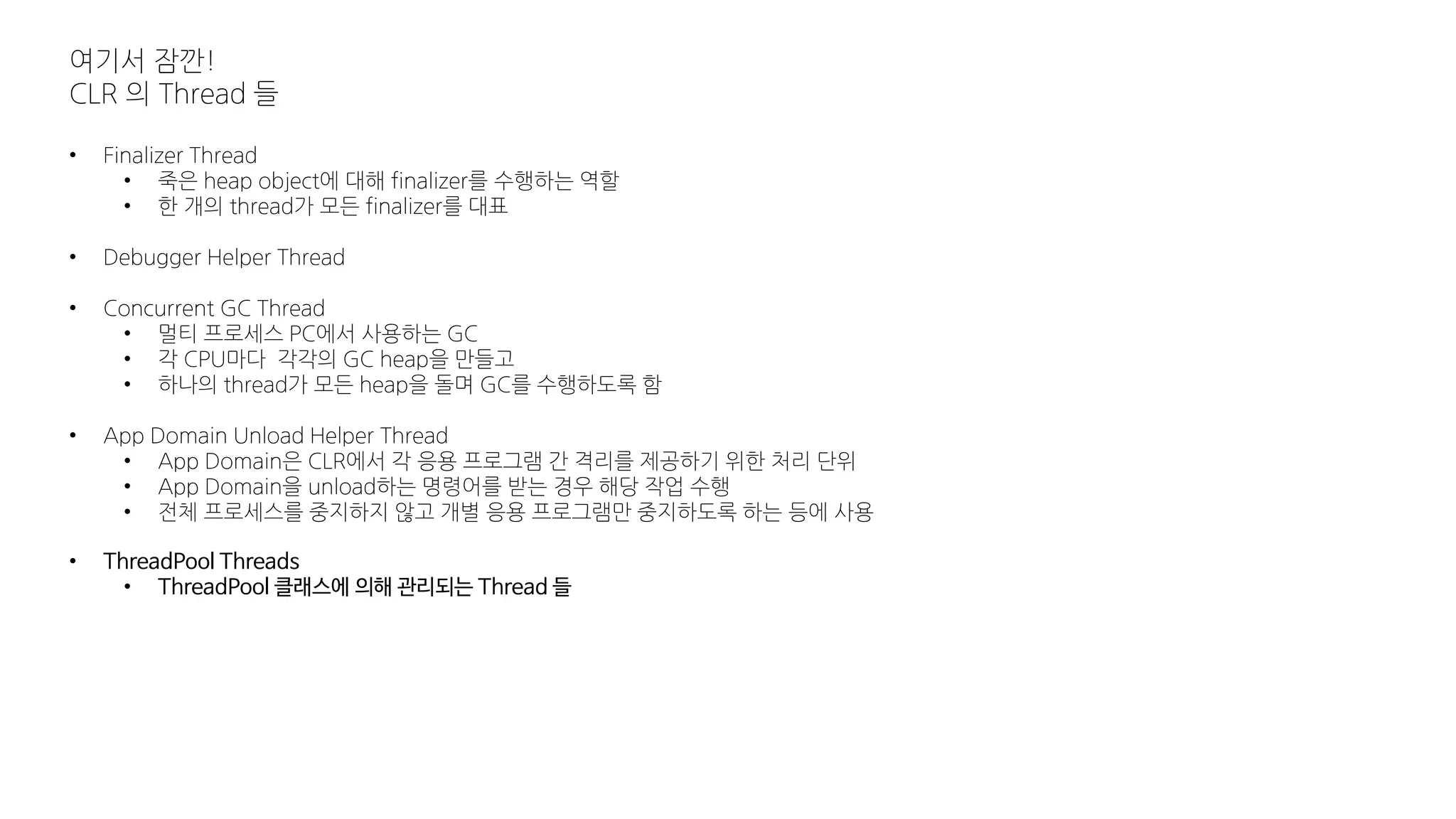 여기서 잠깐!
CLR 의 Thread 들
• Finalizer Thread
• 죽은 heap object에 대해 finalizer를 수행하는 역할
• 한 개의 thread가 모든 finalizer를 대표
• Debugger Helper Thread
• Concurrent GC Thread
• 멀티 프로세스 PC에서 사용하는 GC
• 각 CPU마다 각각의 GC heap을 만들고
• 하나의 thread가 모든 heap을 돌며 GC를 수행하도록 함
• App Domain Unload Helper Thread
• App Domain은 CLR에서 각 응용 프로그램 간 격리를 제공하기 위한 처리 단위
• App Domain을 unload하는 명령어를 받는 경우 해당 작업 수행
• 전체 프로세스를 중지하지 않고 개별 응용 프로그램만 중지하도록 하는 등에 사용
• ThreadPool Threads
• ThreadPool 클래스에 의해 관리되는 Thread 들
 