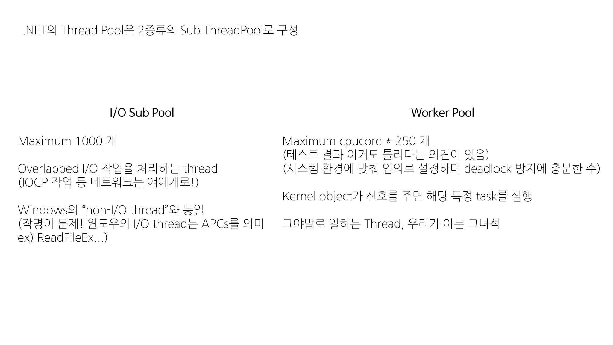 .NET의 Thread Pool은 2종류의 Sub ThreadPool로 구성
I/O Sub Pool Worker Pool
Maximum 1000 개
Overlapped I/O 작업을 처리하는 thread
(IOCP 작업 등 네트워크는 얘에게로!)
Windows의 “non-I/O thread”와 동일
(작명이 문제! 윈도우의 I/O thread는 APCs를 의미
ex) ReadFileEx...)
Maximum cpucore * 250 개
(테스트 결과 이거도 틀리다는 의견이 있음)
(시스템 환경에 맞춰 임의로 설정하며 deadlock 방지에 충분한 수)
Kernel object가 신호를 주면 해당 특정 task를 실행
그야말로 일하는 Thread, 우리가 아는 그녀석
 