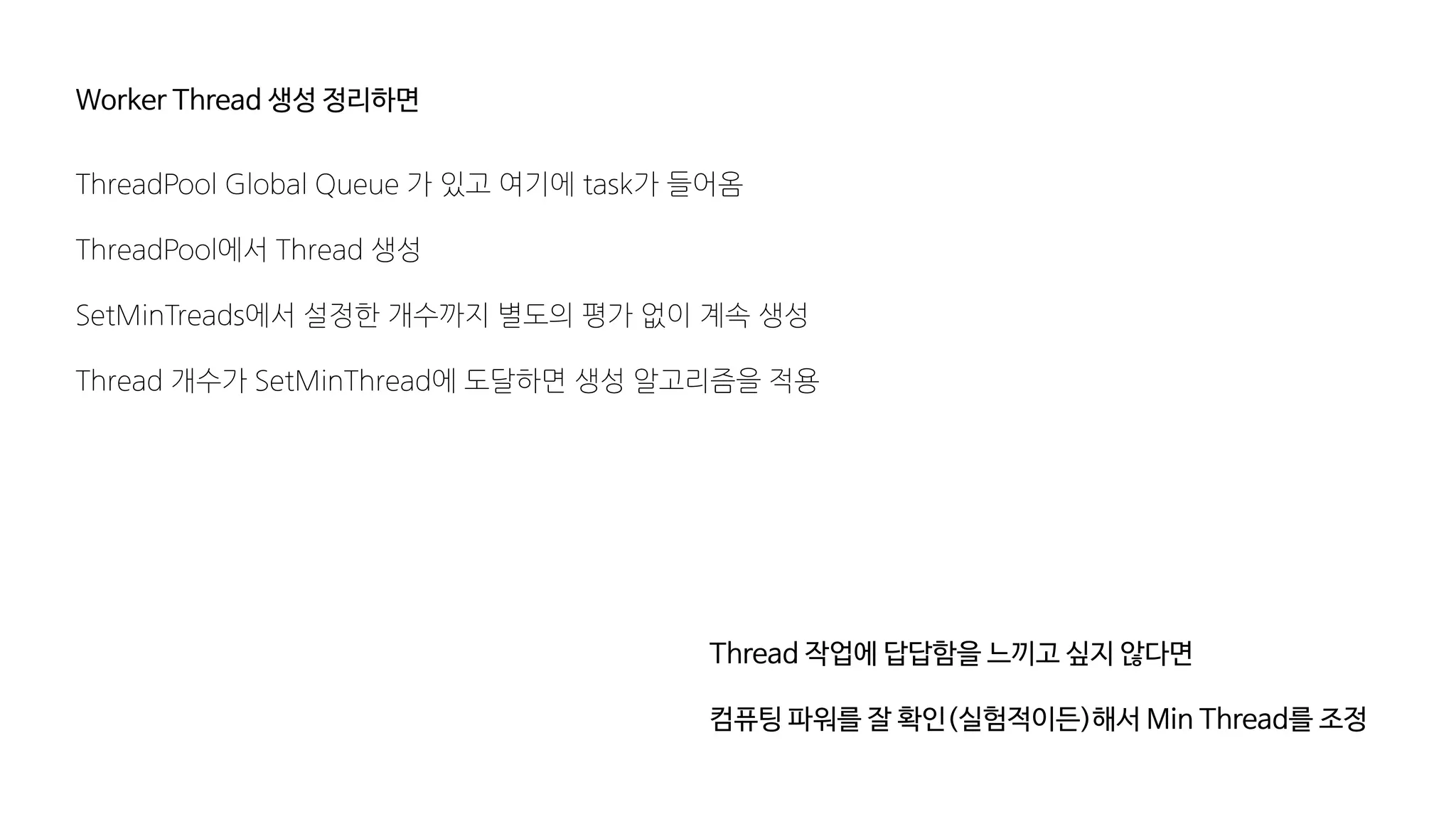 Worker Thread 생성 정리하면
ThreadPool Global Queue 가 있고 여기에 task가 들어옴
ThreadPool에서 Thread 생성
SetMinTreads에서 설정한 개수까지 별도의 평가 없이 계속 생성
Thread 개수가 SetMinThread에 도달하면 생성 알고리즘을 적용
Thread 작업에 답답함을 느끼고 싶지 않다면
컴퓨팅 파워를 잘 확인(실험적이든)해서 Min Thread를 조정
 