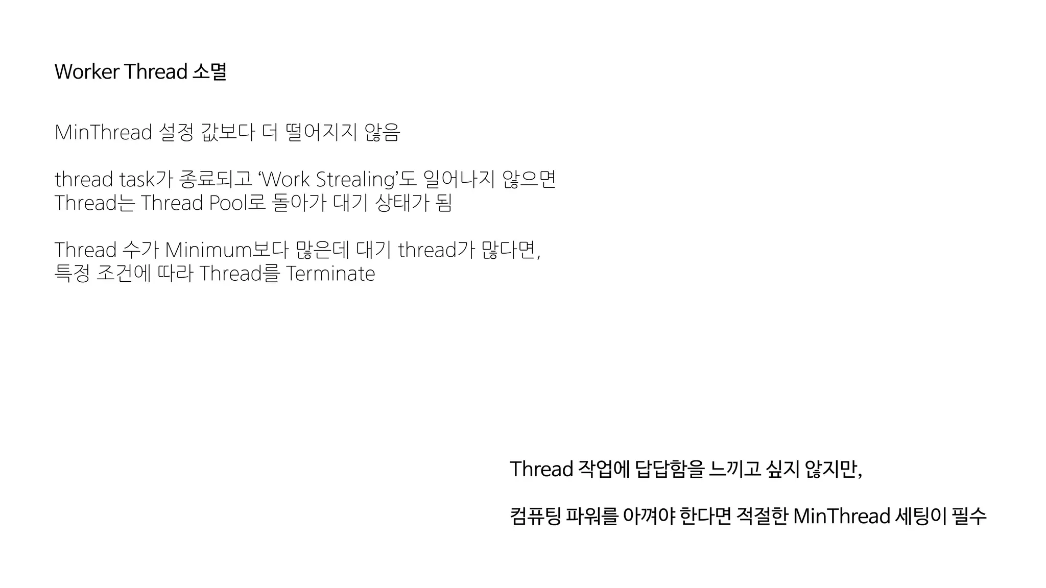 Worker Thread 소멸
MinThread 설정 값보다 더 떨어지지 않음
thread task가 종료되고 ‘Work Strealing’도 일어나지 않으면
Thread는 Thread Pool로 돌아가 대기 상태가 됨
Thread 수가 Minimum보다 많은데 대기 thread가 많다면,
특정 조건에 따라 Thread를 Terminate
Thread 작업에 답답함을 느끼고 싶지 않지만,
컴퓨팅 파워를 아껴야 한다면 적절한 MinThread 세팅이 필수
 