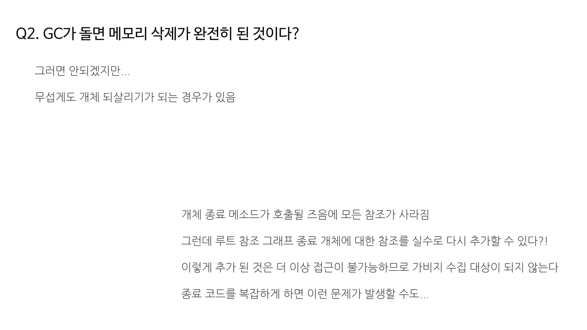 Q2. GC가 돌면 메모리 삭제가 완전히 된 것이다?
그러면 안되겠지만...
무섭게도 개체 되살리기가 되는 경우가 있음
개체 종료 메소드가 호출될 즈음에 모든 참조가 사라짐
그런데 루트 참조 그래프 종료 개체에 대한 참조를 실수로 다시 추가할 수 있다?!
이렇게 추가 된 것은 더 이상 접근이 불가능하므로 가비지 수집 대상이 되지 않는다
종료 코드를 복잡하게 하면 이런 문제가 발생할 수도...
 