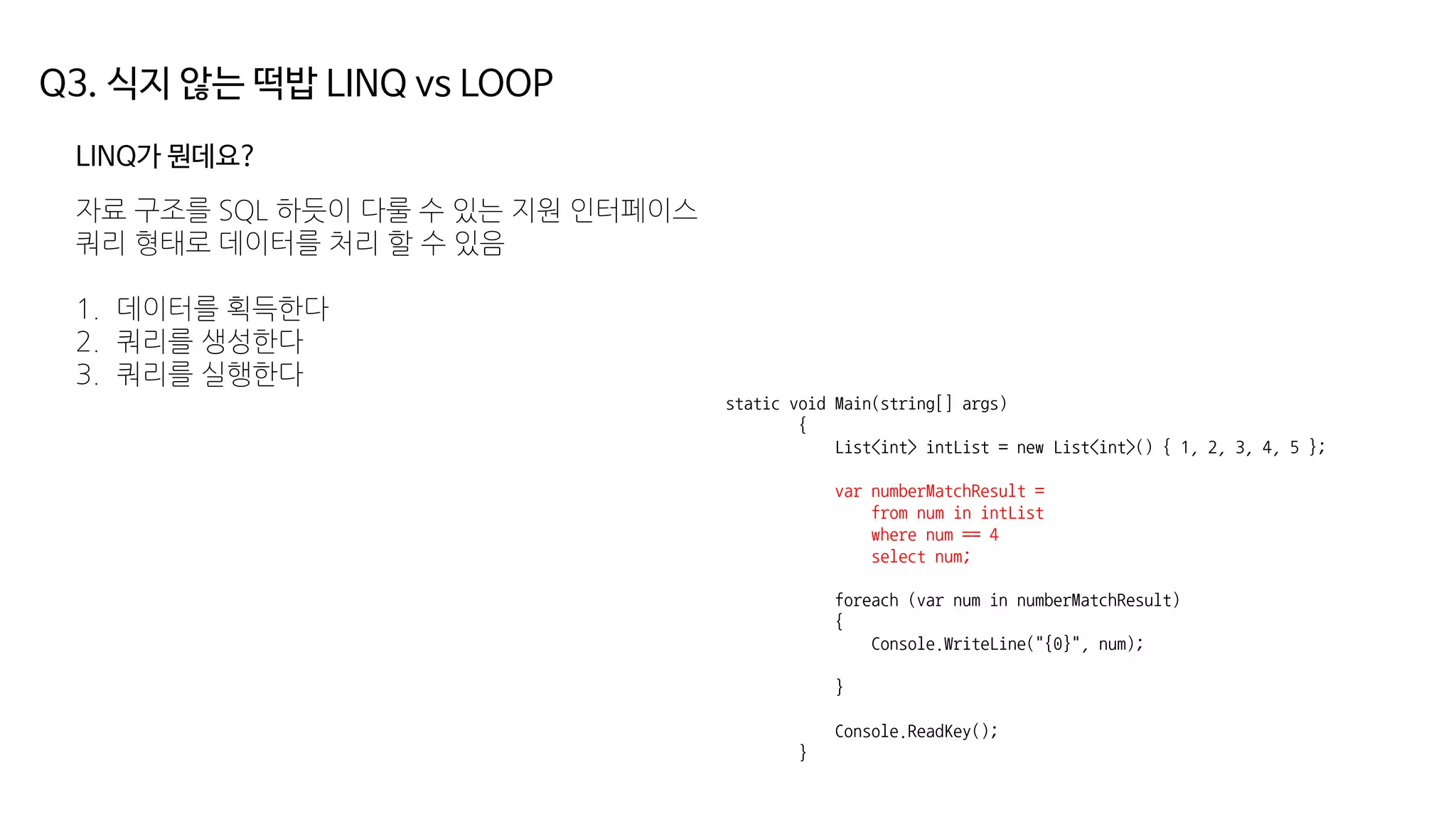 Q3. 식지 않는 떡밥 LINQ vs LOOP
LINQ가 뭔데요?
자료 구조를 SQL 하듯이 다룰 수 있는 지원 인터페이스
쿼리 형태로 데이터를 처리 할 수 있음
1. 데이터를 획득한다
2. 쿼리를 생성한다
3. 쿼리를 실행한다
static void Main(string[] args)
{
List<int> intList = new List<int>() { 1, 2, 3, 4, 5 };
var numberMatchResult =
from num in intList
where num == 4
select num;
foreach (var num in numberMatchResult)
{
Console.WriteLine("{0}", num);
}
Console.ReadKey();
}
 