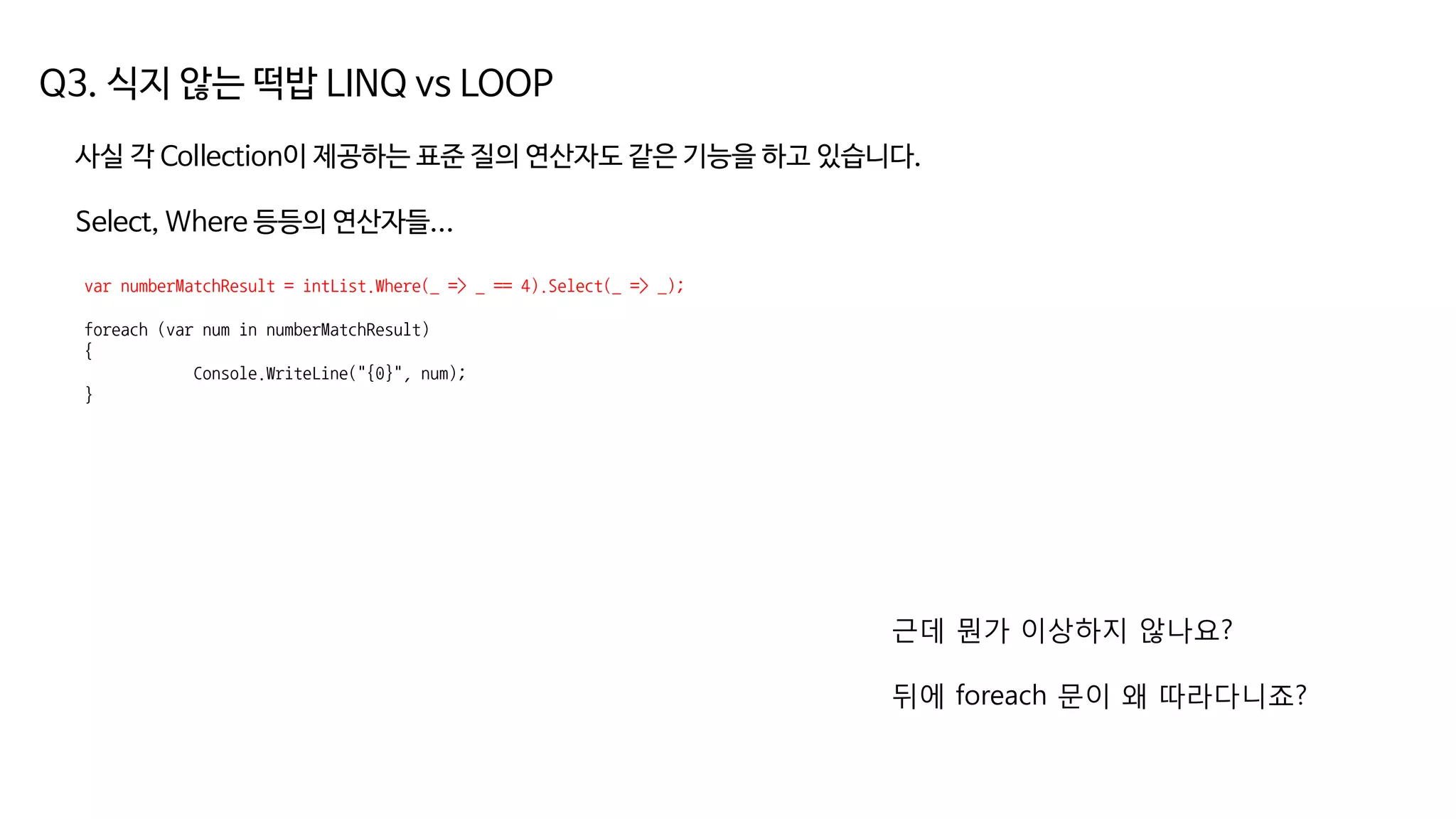 Q3. 식지 않는 떡밥 LINQ vs LOOP
사실 각 Collection이 제공하는 표준 질의 연산자도 같은 기능을 하고 있습니다.
Select, Where 등등의 연산자들...
var numberMatchResult = intList.Where(_ => _ == 4).Select(_ => _);
foreach (var num in numberMatchResult)
{
Console.WriteLine("{0}", num);
}
근데 뭔가 이상하지 않나요?
뒤에 foreach 문이 왜 따라다니죠?
 