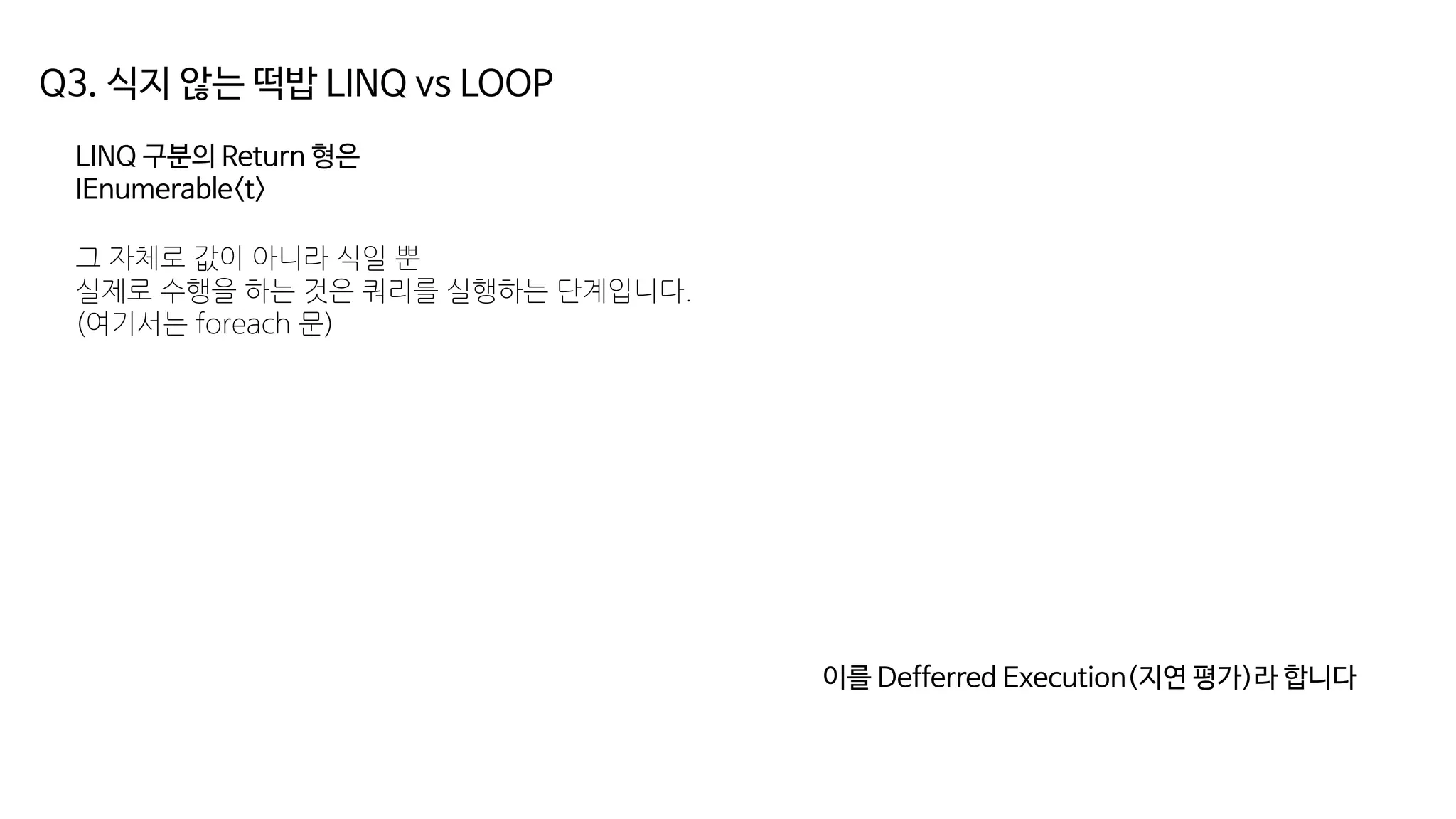 Q3. 식지 않는 떡밥 LINQ vs LOOP
LINQ 구분의 Return 형은
IEnumerable<t>
그 자체로 값이 아니라 식일 뿐
실제로 수행을 하는 것은 쿼리를 실행하는 단계입니다.
(여기서는 foreach 문)
이를 Defferred Execution(지연 평가)라 합니다
 