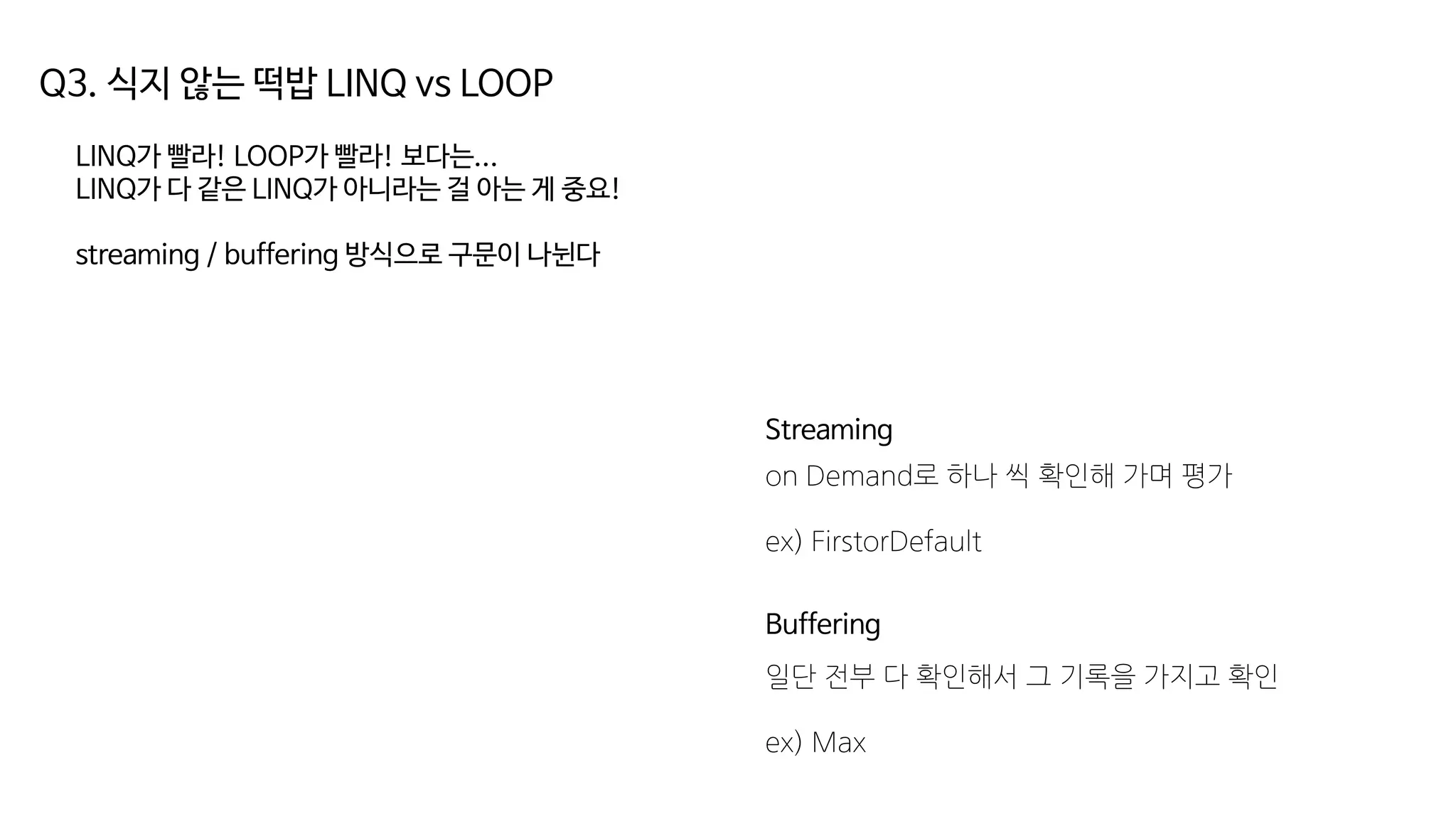 Q3. 식지 않는 떡밥 LINQ vs LOOP
LINQ가 빨라! LOOP가 빨라! 보다는...
LINQ가 다 같은 LINQ가 아니라는 걸 아는 게 중요!
streaming / buffering 방식으로 구문이 나뉜다
Streaming
Buffering
on Demand로 하나 씩 확인해 가며 평가
ex) FirstorDefault
일단 전부 다 확인해서 그 기록을 가지고 확인
ex) Max
 