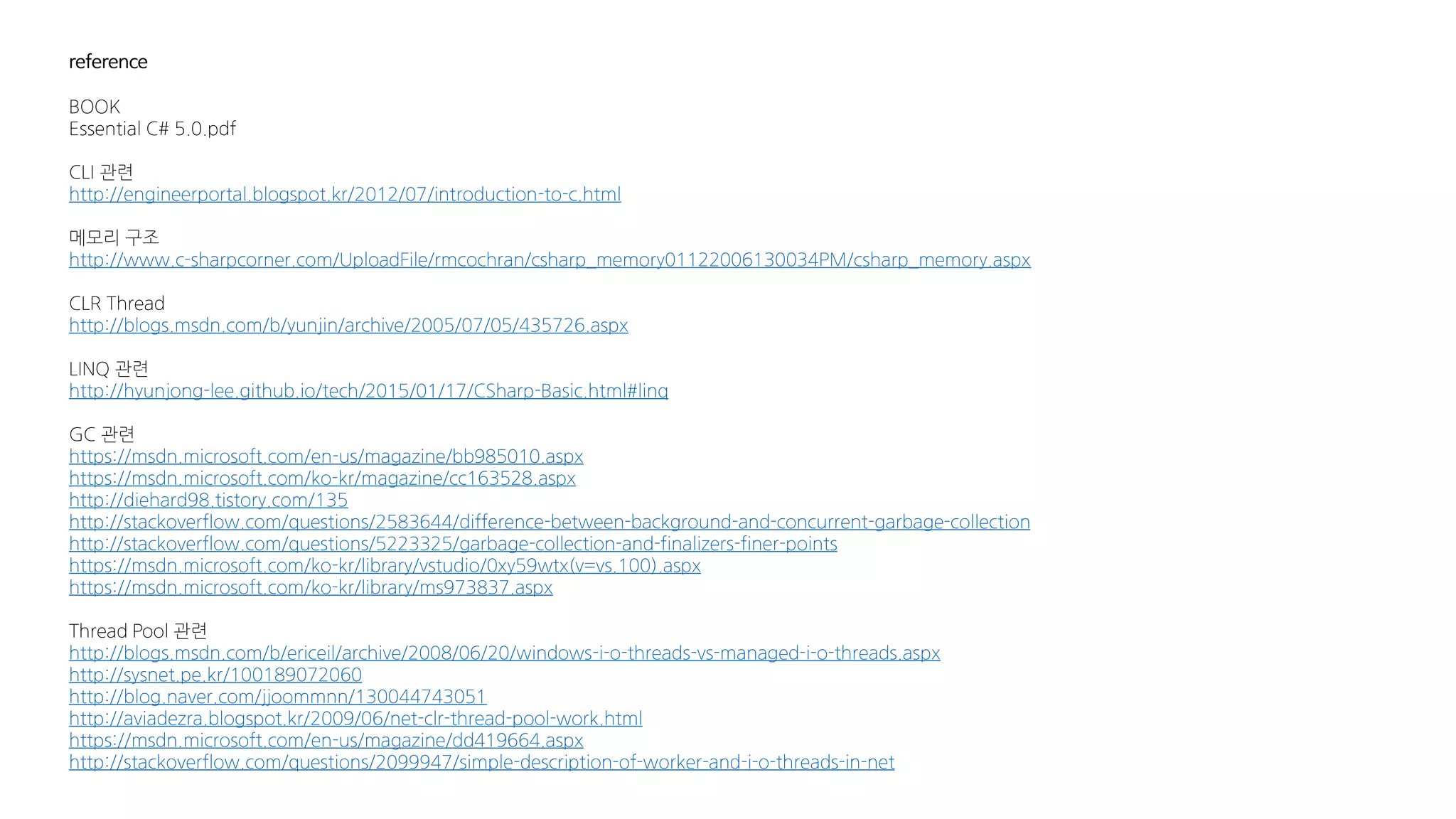 reference
BOOK
Essential C# 5.0.pdf
CLI 관련
http://engineerportal.blogspot.kr/2012/07/introduction-to-c.html
메모리 구조
http://www.c-sharpcorner.com/UploadFile/rmcochran/csharp_memory01122006130034PM/csharp_memory.aspx
CLR Thread
http://blogs.msdn.com/b/yunjin/archive/2005/07/05/435726.aspx
LINQ 관련
http://hyunjong-lee.github.io/tech/2015/01/17/CSharp-Basic.html#linq
GC 관련
https://msdn.microsoft.com/en-us/magazine/bb985010.aspx
https://msdn.microsoft.com/ko-kr/magazine/cc163528.aspx
http://diehard98.tistory.com/135
http://stackoverflow.com/questions/2583644/difference-between-background-and-concurrent-garbage-collection
http://stackoverflow.com/questions/5223325/garbage-collection-and-finalizers-finer-points
https://msdn.microsoft.com/ko-kr/library/vstudio/0xy59wtx(v=vs.100).aspx
https://msdn.microsoft.com/ko-kr/library/ms973837.aspx
Thread Pool 관련
http://blogs.msdn.com/b/ericeil/archive/2008/06/20/windows-i-o-threads-vs-managed-i-o-threads.aspx
http://sysnet.pe.kr/100189072060
http://blog.naver.com/jjoommnn/130044743051
http://aviadezra.blogspot.kr/2009/06/net-clr-thread-pool-work.html
https://msdn.microsoft.com/en-us/magazine/dd419664.aspx
http://stackoverflow.com/questions/2099947/simple-description-of-worker-and-i-o-threads-in-net
 