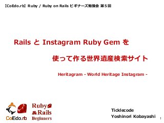 【CoEdo.rb】Ruby / Ruby on Rails ビギナーズ勉強会 第５回
Ticklecode
Yoshinori Kobayashi 1
Rails と Instagram Ruby Gem を
使って作る世界遺産検索サイト
Heritagram - World Heritage Instagram -
 