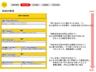 事業の整理 仮説の構築 MVP実装 仮説検証 学びの反映
仮説の整理
「思い込みだったら最もヤバいのは…？」
Ex) 近所の人に犬を預け、お金を支払うか分からない
「現時点の自分の考えは何か？」
Ex) 3000円程度で犬を預けるのではないか
少なくとも緊急を要すれば…
「何を作れば自分の考えは照明できるか？」
Ex) 預け先を探し、やり取りできるシステム
プロトタイプ、開発期間1〜3日間
「モノを持って何をするのか？」
Ex) 代々木公園で飼い主に声掛けして登録を促し、
年末のバタバタに合わせて使ってもらう
期限2週間、1件以上の預け合い成立
Learn
Build
 