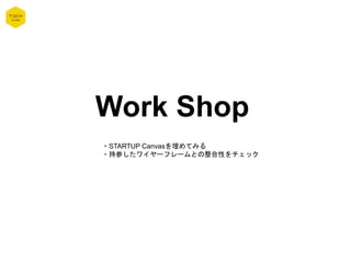 Work Shop
・STARTUP Canvasを埋めてみる
・持参したワイヤーフレームとの整合性をチェック
 