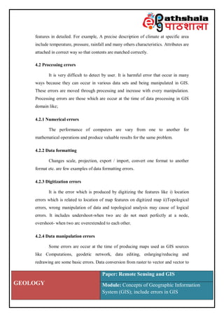 GEOLOGY
Paper: Remote Sensing and GIS
Module: Concepts of Geographic Information
System (GIS); include errors in GIS
features in detailed. For example, A precise description of climate at specific area
include temperature, pressure, rainfall and many others characteristics. Attributes are
attached in correct way so that contents are matched correctly.
4.2 Processing errors
It is very difficult to detect by user. It is harmful error that occur in many
ways because they can occur in various data sets and being manipulated in GIS.
These errors are moved through processing and increase with every manipulation.
Processing errors are those which are occur at the time of data processing in GIS
domain like;
4.2.1 Numerical errors
The performance of computers are vary from one to another for
mathematical operations and produce valuable results for the same problem.
4.2.2 Data formatting
Changes scale, projection, export / import, convert one format to another
format etc. are few examples of data formatting errors.
4.2.3 Digitization errors
It is the error which is produced by digitizing the features like i) location
errors which is related to location of map features on digitized map ii)Topological
errors, wrong manipulation of data and topological analysis may cause of logical
errors. It includes undershoot-when two arc do not meet perfectly at a node,
overshoot- when two arc overextended to each other.
4.2.4 Data manipulation errors
Some errors are occur at the time of producing maps used as GIS sources
like Computations, geodetic network, data editing, enlarging/reducing and
redrawing are some basic errors. Data conversion from raster to vector and vector to
 