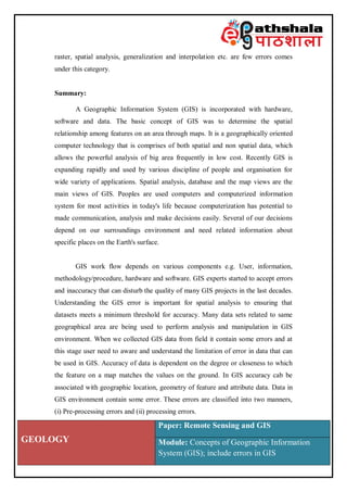 GEOLOGY
Paper: Remote Sensing and GIS
Module: Concepts of Geographic Information
System (GIS); include errors in GIS
raster, spatial analysis, generalization and interpolation etc. are few errors comes
under this category.
Summary:
A Geographic Information System (GIS) is incorporated with hardware,
software and data. The basic concept of GIS was to determine the spatial
relationship among features on an area through maps. It is a geographically oriented
computer technology that is comprises of both spatial and non spatial data, which
allows the powerful analysis of big area frequently in low cost. Recently GIS is
expanding rapidly and used by various discipline of people and organisation for
wide variety of applications. Spatial analysis, database and the map views are the
main views of GIS. Peoples are used computers and computerized information
system for most activities in today's life because computerization has potential to
made communication, analysis and make decisions easily. Several of our decisions
depend on our surroundings environment and need related information about
specific places on the Earth's surface.
GIS work flow depends on various components e.g. User, information,
methodology/procedure, hardware and software. GIS experts started to accept errors
and inaccuracy that can disturb the quality of many GIS projects in the last decades.
Understanding the GIS error is important for spatial analysis to ensuring that
datasets meets a minimum threshold for accuracy. Many data sets related to same
geographical area are being used to perform analysis and manipulation in GIS
environment. When we collected GIS data from field it contain some errors and at
this stage user need to aware and understand the limitation of error in data that can
be used in GIS. Accuracy of data is dependent on the degree or closeness to which
the feature on a map matches the values on the ground. In GIS accuracy cab be
associated with geographic location, geometry of feature and attribute data. Data in
GIS environment contain some error. These errors are classified into two manners,
(i) Pre-processing errors and (ii) processing errors.
 