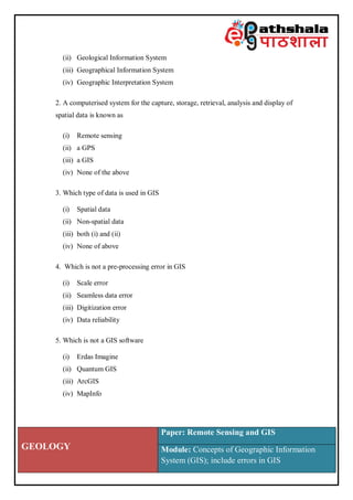 GEOLOGY
Paper: Remote Sensing and GIS
Module: Concepts of Geographic Information
System (GIS); include errors in GIS
(ii) Geological Information System
(iii) Geographical Information System
(iv) Geographic Interpretation System
2. A computerised system for the capture, storage, retrieval, analysis and display of
spatial data is known as
(i) Remote sensing
(ii) a GPS
(iii) a GIS
(iv) None of the above
3. Which type of data is used in GIS
(i) Spatial data
(ii) Non-spatial data
(iii) both (i) and (ii)
(iv) None of above
4. Which is not a pre-processing error in GIS
(i) Scale error
(ii) Seamless data error
(iii) Digitization error
(iv) Data reliability
5. Which is not a GIS software
(i) Erdas Imagine
(ii) Quantum GIS
(iii) ArcGIS
(iv) MapInfo
 