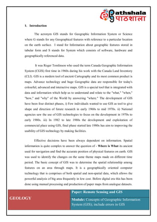 GEOLOGY
Paper: Remote Sensing and GIS
Module: Concepts of Geographic Information
System (GIS); include errors in GIS
1. Introduction
The acronym GIS stands for Geographic Information System or Science
where G stands for any Geographical features with reference to a particular location
on the earth surface. I stand for Information about geographic features stored in
tabular form and S stands for System which consists of software, hardware and
geographically referenced data.
It was Roger Tomlinson who used the term Canada Geographic Information
System (CGIS) first time in 1960s during his work with the Canada Land Inventory
(CLI). GIS is a modern tool of ancient Cartography and its most common product is
maps. Advance technology and huge Geographic data are responsible for today's
colourful, advanced and interactive maps. GIS is a special tool that is integrated with
data and information which help us to understand and relate to the "what," "when,"
"how," and "why" of the World by answering "where." The development of GIS
have been four distinct phases, i) Few individuals wanted to use GIS as tool to give
shape and direction of future research in early 1960s to mid 1970s. ii) National
agencies saw the use of GIS technologies to focus on the development in 1970s to
early 1980s. iii) In 1982 to late 1980s the development and exploitation of
commercial place using GIS, final phase started late 1980s has aim to improving the
usability of GIS technology by making facilities.
Effective decisions have been always dependent on information. Spatial
information is quite complex to answer the question of - Where is What its ancient
used for navigation and find the accurate position of physical features on earth. GIS
was used to identify the changes on the same theme maps made on different time
period. The basic concept of GIS was to determine the spatial relationship among
features on an area through maps. It is a geographically oriented computer
technology that is comprises of both spatial and non-spatial data, which allows the
powerful analysis of big area frequently in low cost. Before digital era this has been
done using manual processing and production of paper maps from analogue datasets.
 