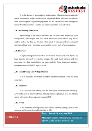 GEOLOGY
Paper: Remote Sensing and GIS
Module: Concepts of Geographic Information
System (GIS); include errors in GIS
It is also known as non-spatial or attribute data. It has information related to
spatial features that is described in details for example India is divided into various
state, natural regions, religion and population etc. are tabular data that is arranged in
tabular form because these variables are independent of the India's location.
3.3 Methodology / Procedure
Methodology is the detail workflow that includes data preparation, data
manipulation, data analysis and final result. Procedure is the defined way that is
used to analyse the data and produce better result. It includes guidelines, standard
and protocol that is very important component for project work of an organisation.
3.4 Hardware
It is play an important role in GIS environment because GIS work depend on
huge datasets especially on satellite images that need more memory and fast
processing for data manipulation and data analysis. Some important hardware
component that used in GIS is given below.
3.4.1 Visual Display Unit (VDU) / Monitor
It is an electronic device that is used to see the information comes out from
computers.
3.4.2 Keyboard
It is a device which is being used for instruction, commands and data entry.
Keyboard is used to entered attribute data and manual digitizing is used for entering
spatial information from maps and images in GIS.
3.4.3 Mouse
It is a wonderful pointing device used for data selection, editing, zoom in and
zoom out and creating the spatial data base in GIS.
 
