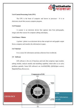 GEOLOGY
Paper: Remote Sensing and GIS
Module: Concepts of Geographic Information
System (GIS); include errors in GIS
3.4.4 Central Processing Unit (CPU)
The CPU is the brain of computer and known as processor - It is an
electronic circuit that execute computer program.
3.4.5 Scanner
A scanner is an electronic device that captures data from photographs,
images and other sources for computer editing and display.
3.4.6 Printer / Plotter
A printer / plotter is an electronic device that accepts text and graphic output
from a computer and transfers the information to paper.
3.4.7 Internet
It is a source for information and data collection from worldwide.
3.5 Software
GIS software is the set of functions and tools that comprises input module,
editing module, analysis module and modelling capability which allow us to solve
problems spatially. Some GIS software's are ArcGIS(ESRI), QGIS(Open source),
MapInfo(Pitney Bowes) etc.
Components of GIS
 