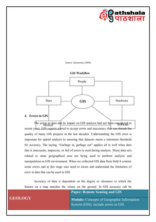 GEOLOGY
Paper: Remote Sensing and GIS
Module: Concepts of Geographic Information
System (GIS); include errors in GIS
Source: Schuurman (2004)
GIS Workflow
4. Errors in GIS
The errors in data and its impact on GIS analysis had not been considered in
recent years. GIS experts started to accept errors and inaccuracy that can disturb the
quality of many GIS projects in the last decades. Understanding the GIS error is
important for spatial analysis to ensuring that datasets meets a minimum threshold
for accuracy. The saying, “Garbage in, garbage out” applies all to well when data
that is inaccurate, imprecise, or full of errors is used during analysis. Many data sets
related to same geographical area are being used to perform analysis and
manipulation in GIS environment. When we collected GIS data from field it contain
some errors and at this stage user need to aware and understand the limitation of
error in data that can be used in GIS.
Accuracy of data is dependent on the degree or closeness to which the
feature on a map matches the values on the ground. In GIS accuracy cab be
People
Data Hardware
Method Software
GIS
 