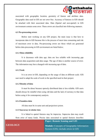 GEOLOGY
Paper: Remote Sensing and GIS
Module: Concepts of Geographic Information
System (GIS); include errors in GIS
associated with geographic location, geometry of feature and attribute data.
Geographic data used in GIS are not error free. Accuracy of features in GIS should
be attached with their associated data. Data (Spatial and non-spatial) in GIS
environment contain some error. These errors are classified into following manners.
4.1 Pre-processing errors
Before start working on any GIS project, the main issue is that how to
incorporate data in GIS because this is the process of most time consuming and risk
of maximum error in data. Pre-processing errors are those which are generated
before data processing in GIS environment are listed below;
4.1.1 Data reliability
It is decreases with data age; data are less reliable with increasing gap
between data acquisition and data usage. The age of data is another source of error.
The information may have changed with increasing age of data.
4.1.2 Scale
It is an error in GIS, depending on the usage of data at different scale. GIS
user need to adapt the scale of work to the specified need in their project.
4.1.3 Density of data
It must be dense because sparsely distributed data is less reliable. GIS users
should always be mindful when using old data and the lack of currency to that data
before using it for contemporary analysis.
4.1.4 Seamless data
All data must be in same unit and projection system.
4.1.5 Inaccuracy in tabular data
It is linked to spatial features may be imprecise. Imprecise data may result
from error of many kinds. Precise data associated to spatial features describes
 