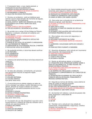 1 - É necessário fazer, o mais rápido possível, a
sinalização do local do acidente para:
A) FORÇAR OUTROS MOTORISTAS A PARAR
B) EVITAR A OCORRÊNCIA DE NOVOS ACIDENTES
C) INTERROMPER O TRÂNSITO
D) SOLICITAR RECURSOS POSTERIORES
2 - Ocorreu um acidente e você vai telefonar para
solicitar socorro especializado. No momento da ligação,
deve-se informar, principalmente:
A) LOCAL EXATO E NOME DOS PARENTES DA VÍTIMA
B) RESIDÊNCIA DA VÍTIMA E NOME DOS SEUS
PARENTES
C) LOCAL EXATO E TIPO DE ACIDENTE
D) TIPO DE ACIDENTE E RESIDÊNCIA DA VÍTIMA
3 - De acordo com o artigo 176 do Código de Trânsito
Brasileiro, o condutor, envolvido em acidente com
vítima, deverá:
A) SOCORRER A VÍTIMA E APRESENTAR-SE À
AUTORIDADE POLICIAL
B) SOCORRER A VÍTIMA E MANTER O VEÍCULO NO
LOCAL DO ACIDENTE
C) EVADIR-SE DO LOCAL DO ACIDENTE E APRESENTAR-
SE À AUTORIDADE DE TRÂNSITO
D) APRESENTAR-SE À AUTORIDADE POLICIAL E MANTER
O VEÍCULO NO LOCAL DO ACIDENTE
4 - Na avaliação primária, o socorrista deverá verificar:
A) AS FRATURAS
B) OS FERIMENTOS
C) A HEMORRAGIA
D) A CIRCULAÇÃO
5 - A técnica de salvamento boca-nariz-boca deverá ser
usada em:
A) HOMENS
B) ADULTOS
C) IDOSOS
D) CRIANÇAS
6 - As talas são utilizadas, normalmente, em pessoas
que apresentam fraturas na seguinte região:
A) PERNAS
B) COSTELAS
C) COLUNA VERTEBRAL
D) COLUNA CERVICAL
Que pena! Você errou.
7 - O socorrista procura afastar objetos ao redor da
vítima, proteger sua cabeça, manter liberadas as vias
aéreas, afrouxar as roupas e afastar os curiosos.
Possivelmente, ele estará prestando socorro a uma
vítima com:
A) ASFIXIA E CEFALÉA
B) ASFIXIA E PARADA RESPIRATÓRIA
C) EPILEPSIA E CONVULSÃO
D) CEFALÉA E PARADA CARDÍACA
Que pena! Você errou.
8 - O acessório de uso não obrigatório e que tem como
função diminuir o impacto do corpo do condutor com o
veículo, em caso de acidente, é:
A) BANCO RECLINÁVEL
B) AIR BAG
C) CINTO DE SEGURANÇA
D) ENCOSTO DE CABEÇA
9 - Como medida preventiva para evitar contágio, o
socorrista, para segurar a vítima, deverá:
A) UTILIZAR LUVAS OU PEDAÇOS DE PANO
B) ENVOLVER OS FERIMENTOS COM ATADURA
C) COBRIR OS FERIMENTOS COM ALGODÃO
D) LAVAR AS MÃOS COM SABÃO LÍQUIDO
10 - Para evitar que a situação de um acidente de
trânsito se agrave, você não deve:
A) RETIRAR A VÍTIMA DO LOCAL E TRANSPORTÁ-LA NO
SEU VEÍCULO
B) SINALIZAR O LOCAL
C) DESLIGAR A CHAVE DE IGNIÇÃO DO VEÍCULO
ACIDENTADO
D) ACIONAR O PISCA-ALERTA DOS VEÍCULOS QUE
ESTIVEREM PRÓXIMOS AO LOCAL
11 - Para realizar uma curva com segurança, o
condutor deve:
A) ACELERAR FORTEMENTE NA CURVA
B) DIMINUIR A VELOCIDADE ANTES DE CHEGAR À
CURVA
C) AUMENTAR A VELOCIDADE ANTES DE CHEGAR À
CURVA
D) PISAR NO FREIO DURANTE A MANOBRA
12 - Devemos ultrapassar outro veículo em movimento
pela esquerda, não esquecendo de:
A) SINALIZAR ADEQUADAMENTE
B) ACENDER O FAROL
C) LIGAR O PISCA-ALERTA
D) ACIONAR A BUZINA
13 - Dentre as afirmativas abaixo, a incorreta é:
A) O PEDESTRE DEVE ATRAVESSAR SEMPRE SOBRE A
FAIXA DE SEGURANÇA OU, SE NÃO HOUVER, NA
MENOR DISTÂNCIA POSSÍVEL
B) OS PEDESTRES NÃO POSSUEM NORMAS DE
CIRCULAÇÃO E CONDUTA.
C) AS NORMAS DE CIRCULAÇÃO E CONDUTA
DETERMINAM O COMPORTAMENTO DO CONDUTOR NO
TRÂNSITO.
D) DESRESPEITAR AS NORMAS DE CIRCULAÇÃO E
CONDUTA IMPLICA EM MULTAS, PENALIDADES E
MEDIDAS ADMINISTRATIVAS.
14 - Segundo as normas de trânsito, o pisca-alerta só
pode ser usado na seguinte situação:
A) EM TÚNEIS MAIS ILUMINADOS
B) NAS VIAS DESPROVIDAS DE ILUMINAÇÃO PÚBLICA
C) EM IMOBILIZAÇÃO OU SITUAÇÃO DE EMERGÊNCIA
D) NO TRÂNSITO E SOB FORTE CHUVA
15 - Ao transitar em rodovia, o veículo de passeio não
pode ultrapassar a velocidade de:
A) 100 KM
B) 90 KM
C) 110 KM
D) 80 KM
16 - Transitar com o veículo em mau estado de
conservação, comprometendo a segurança, constitui
infração a ser punida com:
A) MULTA E RETENÇÃO DO VEÍCULO PARA
REGULARIZAÇÃO
1
 