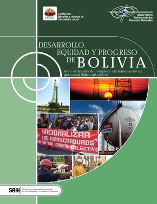 CEADL




                  DESARROLLO,
                      EQUIDAD Y PROGRESO
                        DE
                                                  BOLIVIA
                                           Ante el desafío de emplear eficientemente su
                                           potencial Hidrocarburífero




El fondo de Asistencia Internacional
de los Estudiantes y Académicos Noruegos
 