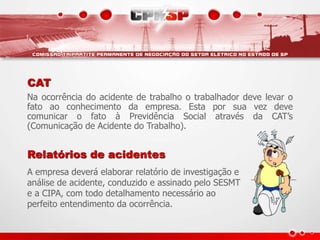 CAT
Na ocorrência do acidente de trabalho o trabalhador deve levar o
fato ao conhecimento da empresa. Esta por sua vez deve
comunicar o fato à Previdência Social através da CAT’s
(Comunicação de Acidente do Trabalho).
Relatórios de acidentes
A empresa deverá elaborar relatório de investigação e
análise de acidente, conduzido e assinado pelo SESMT
e a CIPA, com todo detalhamento necessário ao
perfeito entendimento da ocorrência.
 