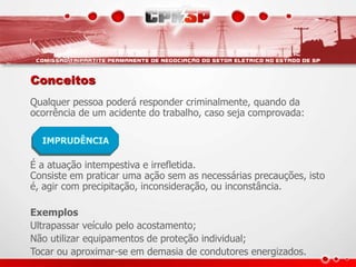 Conceitos
Qualquer pessoa poderá responder criminalmente, quando da
ocorrência de um acidente do trabalho, caso seja comprovada:
É a atuação intempestiva e irrefletida.
Consiste em praticar uma ação sem as necessárias precauções, isto
é, agir com precipitação, inconsideração, ou inconstância.
Exemplos
Ultrapassar veículo pelo acostamento;
Não utilizar equipamentos de proteção individual;
Tocar ou aproximar-se em demasia de condutores energizados.
IMPRUDÊNCIA
 