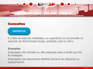 Conceitos
É a falta de especial, habilidade, ou experiência ou de previsão no
exercício de determinada função, profissão, arte ou ofício.
Exemplos
Empregado não treinado ou não preparado para a tarefa que lhe
foi desligada.
Empregado que desconhece detalhes técnicos de máquinas ou
equipamentos.
IMPERÍCIA
 