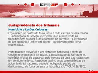 Jurisprudência dos tribunais
Homicídio e Lesões Culposas:
Erguimento de postes de ferro junto à rede elétrica de alta tensão
– Encarregado de serviço, eletricista, que superintende os
trabalhos sem solicitar o desligamento da corrente – Eletrocussão
de um operário e lesões em outros – Responsabilidade Penal
reconhecida.
Perfeitamente previsível a um eletricista habilitado e chefe do
serviço de erguimento de postes, a possibilidade de sofrerem os
operários efeitos de descarga, pelo contato de uma das hastes com
um condutor elétrico. Responde, assim, pelas conseqüências de
acidente de tal natureza, quando negligencie pedido de
desligamento da força durante os trabalhos (JUTACRIM 56/350).
 